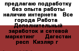 предлагаю подработку без опыта работы,наличие интернета - Все города Работа » Дополнительный заработок и сетевой маркетинг   . Дагестан респ.,Кизляр г.